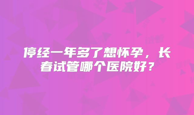 停经一年多了想怀孕，长春试管哪个医院好？