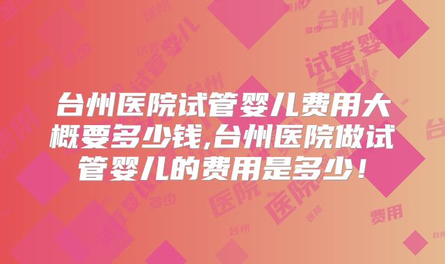台州医院试管婴儿费用大概要多少钱,台州医院做试管婴儿的费用是多少！