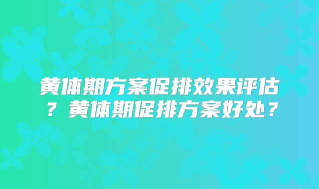 黄体期方案促排效果评估？黄体期促排方案好处？