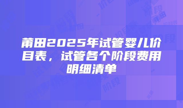 莆田2025年试管婴儿价目表，试管各个阶段费用明细清单
