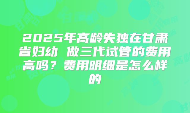 2025年高龄失独在甘肃省妇幼 做三代试管的费用高吗？费用明细是怎么样的