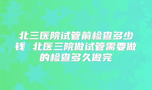 北三医院试管前检查多少钱 北医三院做试管需要做的检查多久做完