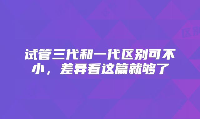 试管三代和一代区别可不小，差异看这篇就够了