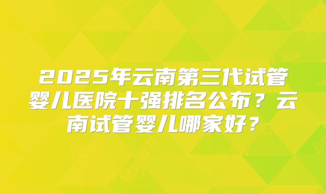 2025年云南第三代试管婴儿医院十强排名公布？云南试管婴儿哪家好？