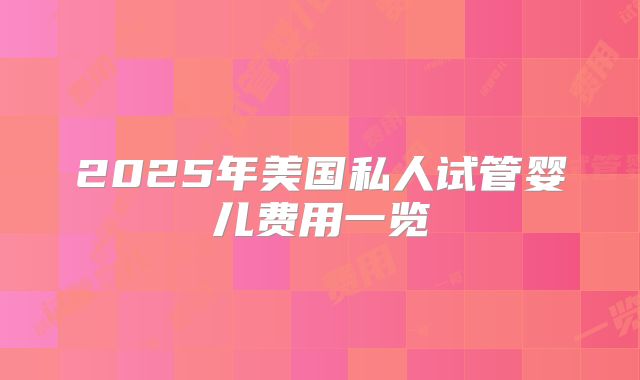 2025年美国私人试管婴儿费用一览