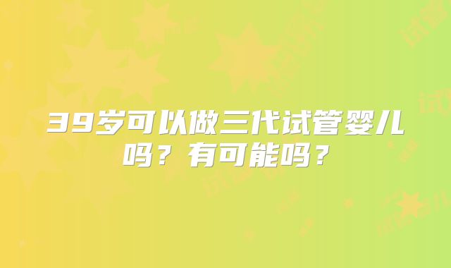 39岁可以做三代试管婴儿吗？有可能吗？