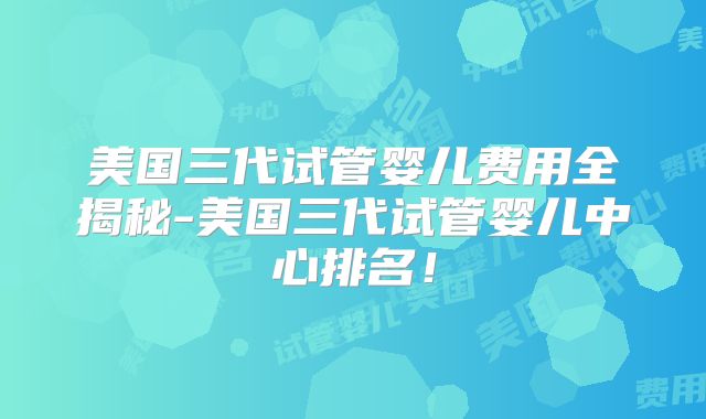 美国三代试管婴儿费用全揭秘-美国三代试管婴儿中心排名！