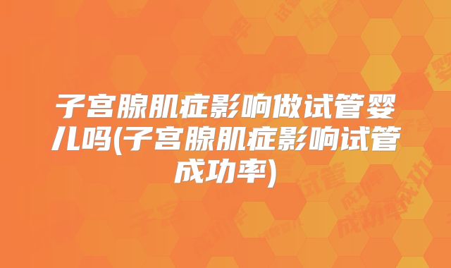 子宫腺肌症影响做试管婴儿吗(子宫腺肌症影响试管成功率)
