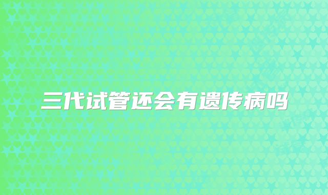 三代试管还会有遗传病吗