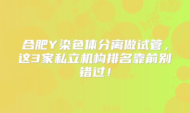 合肥Y染色体分离做试管,这3家私立机构排名靠前别错过!