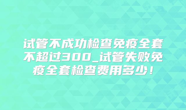 试管不成功检查免疫全套不超过300_试管失败免疫全套检查费用多少！