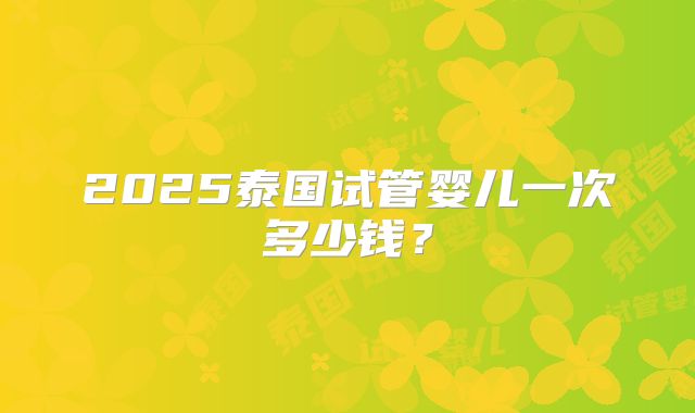 2025泰国试管婴儿一次多少钱？