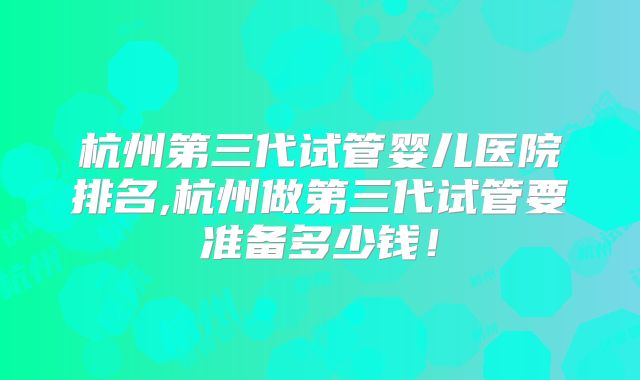 杭州第三代试管婴儿医院排名,杭州做第三代试管要准备多少钱！