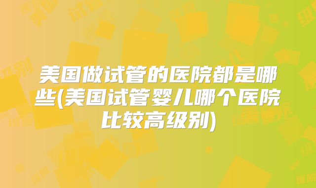 美国做试管的医院都是哪些(美国试管婴儿哪个医院比较高级别)