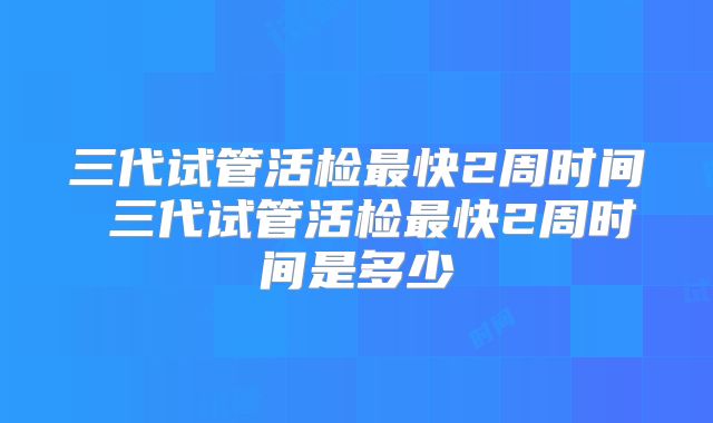 三代试管活检最快2周时间 三代试管活检最快2周时间是多少