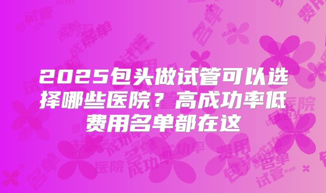 2025包头做试管可以选择哪些医院？高成功率低费用名单都在这