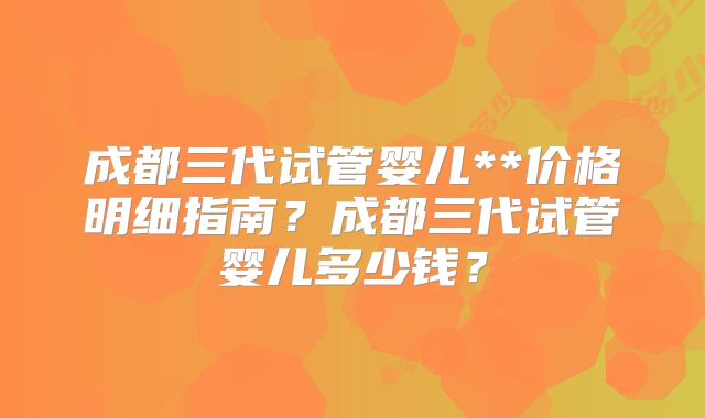 成都三代试管婴儿**价格明细指南?成都三代试管婴儿多少钱?