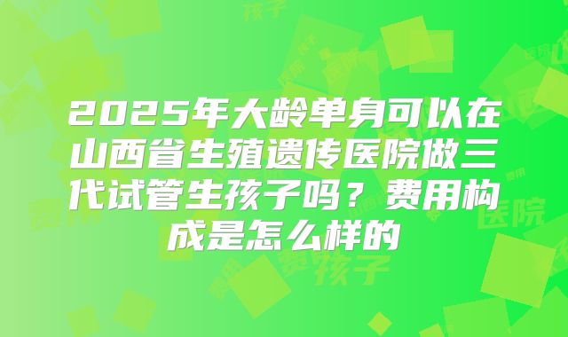 2025年大龄单身可以在山西省生殖遗传医院做三代试管生孩子吗？费用构成是怎么样的