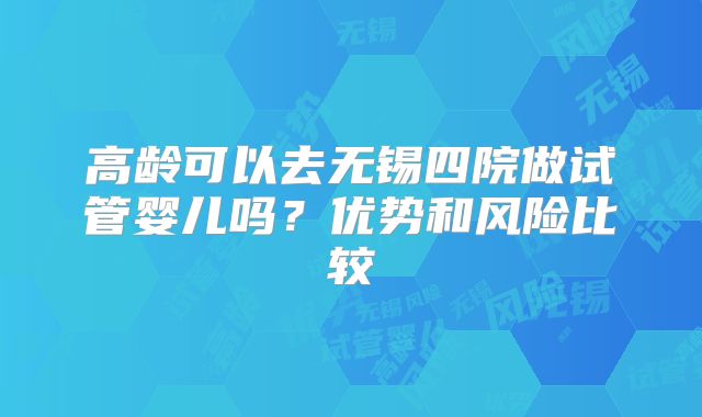 高龄可以去无锡四院做试管婴儿吗？优势和风险比较