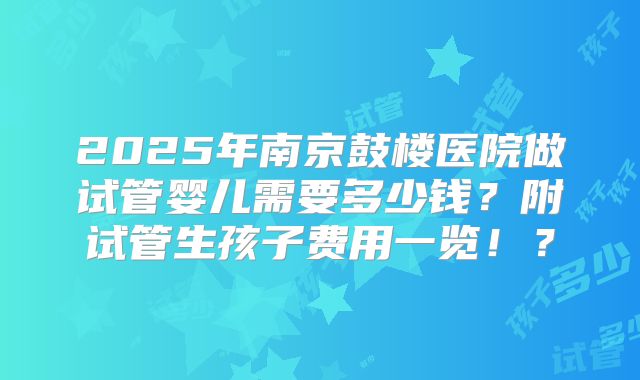 2025年南京鼓楼医院做试管婴儿需要多少钱？附试管生孩子费用一览！？