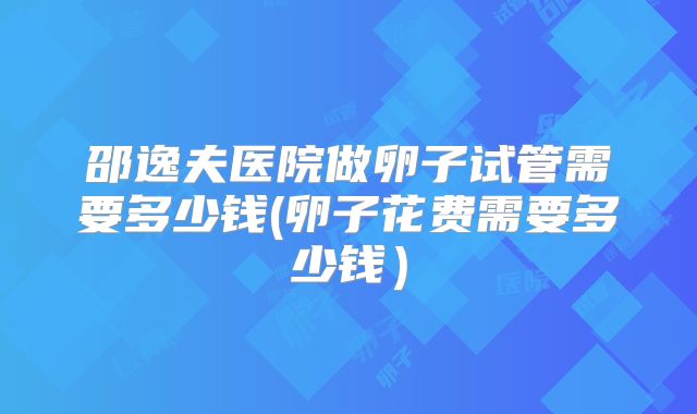 邵逸夫医院做卵子试管需要多少钱(卵子花费需要多少钱）