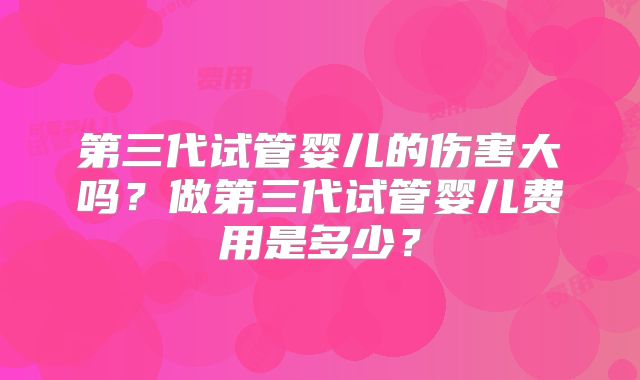 第三代试管婴儿的伤害大吗？做第三代试管婴儿费用是多少？