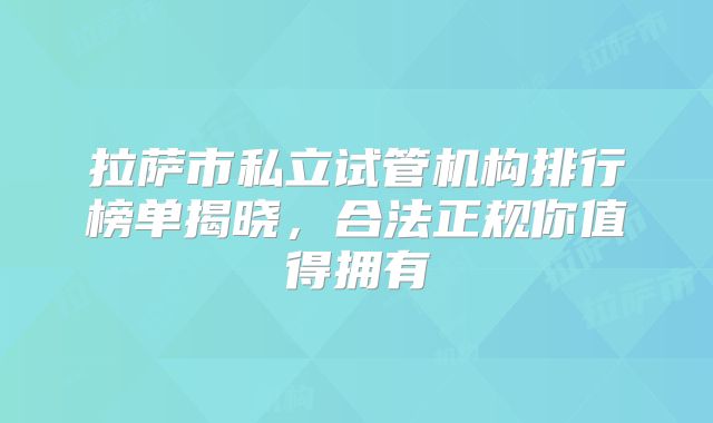 拉萨市私立试管机构排行榜单揭晓,合法正规你值得拥有