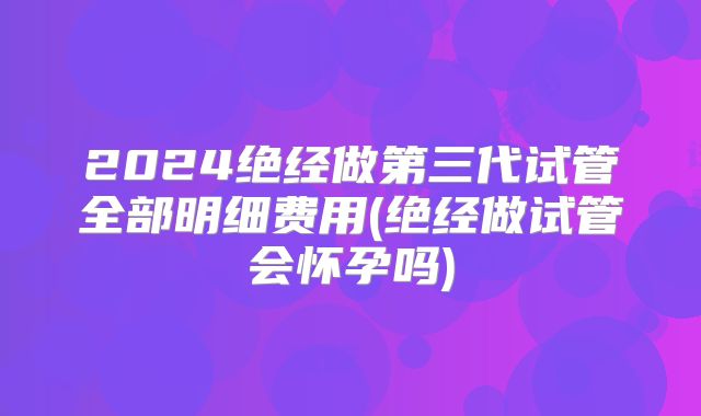2024绝经做第三代试管全部明细费用(绝经做试管会怀孕吗)