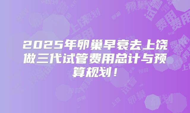 2025年卵巢早衰去上饶做三代试管费用总计与预算规划！