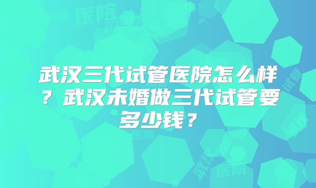 武汉三代试管医院怎么样？武汉未婚做三代试管要多少钱？