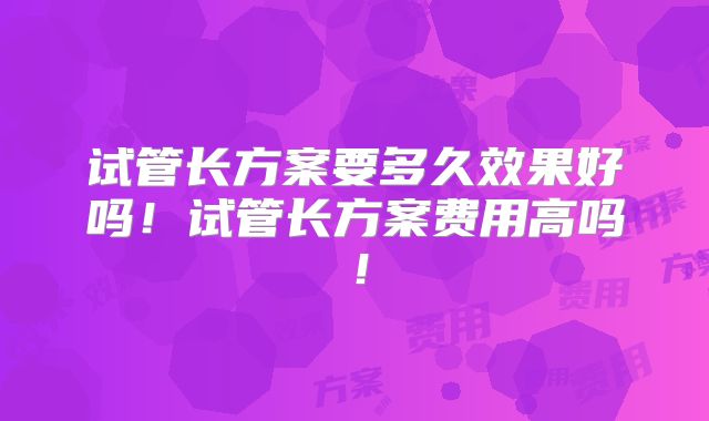 试管长方案要多久效果好吗！试管长方案费用高吗！