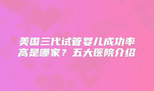 美国三代试管婴儿成功率高是哪家？五大医院介绍