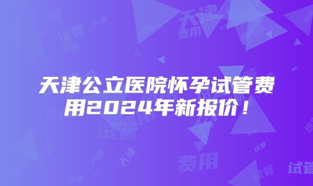 天津公立医院怀孕试管费用2024年新报价！