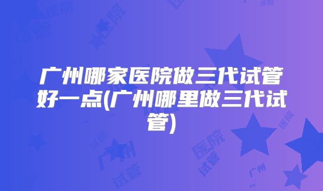 广州哪家医院做三代试管好一点(广州哪里做三代试管)