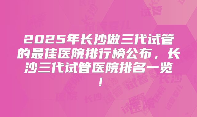 2025年长沙做三代试管的最佳医院排行榜公布，长沙三代试管医院排名一览！