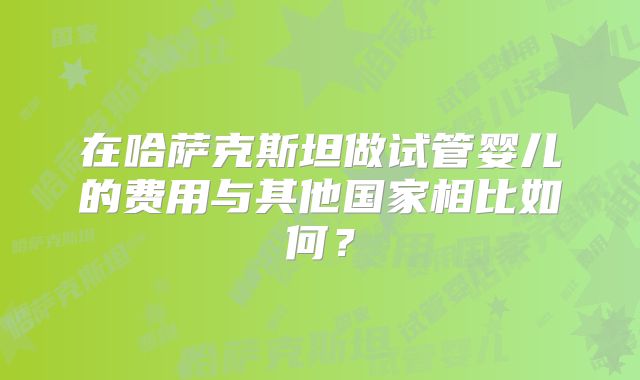 在哈萨克斯坦做试管婴儿的费用与其他国家相比如何？