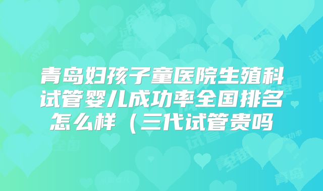 青岛妇孩子童医院生殖科试管婴儿成功率全国排名怎么样（三代试管贵吗