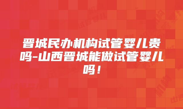 晋城民办机构试管婴儿贵吗-山西晋城能做试管婴儿吗!