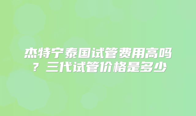 杰特宁泰国试管费用高吗?三代试管价格是多少