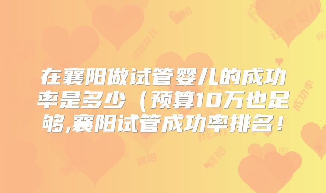 在襄阳做试管婴儿的成功率是多少（预算10万也足够,襄阳试管成功率排名！
