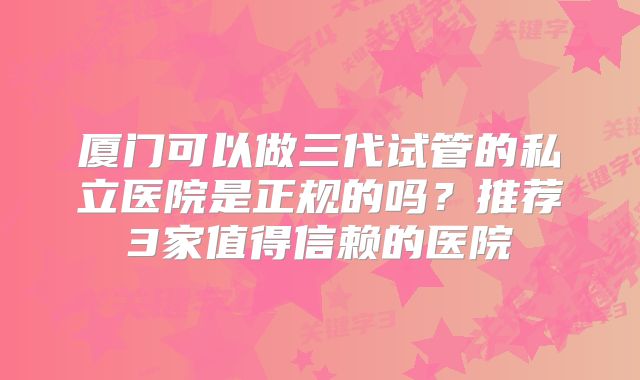厦门可以做三代试管的私立医院是正规的吗？推荐3家值得信赖的医院