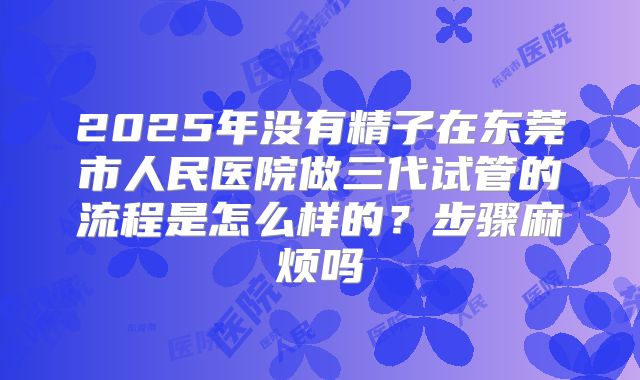 2025年没有精子在东莞市人民医院做三代试管的流程是怎么样的？步骤麻烦吗