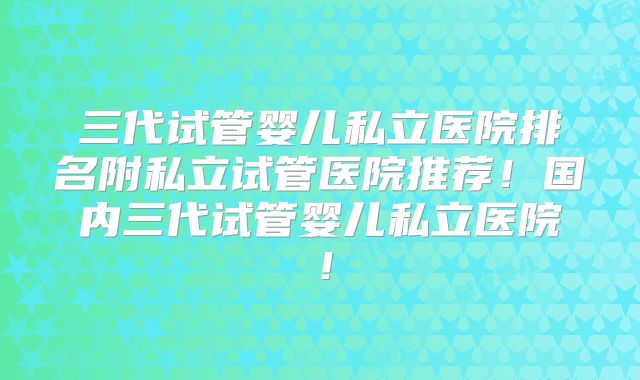 三代试管婴儿私立医院排名附私立试管医院推荐！国内三代试管婴儿私立医院！
