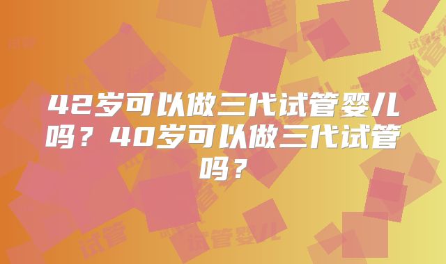 42岁可以做三代试管婴儿吗?40岁可以做三代试管吗?