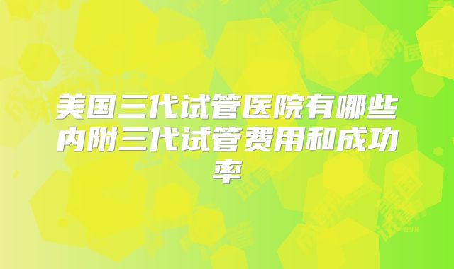 美国三代试管医院有哪些内附三代试管费用和成功率