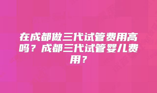 在成都做三代试管费用高吗？成都三代试管婴儿费用？