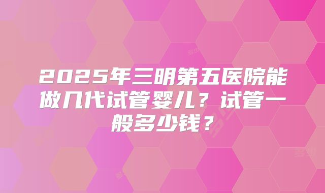2025年三明第五医院能做几代试管婴儿？试管一般多少钱？