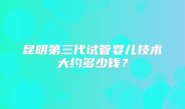 昆明第三代试管婴儿技术大约多少钱？