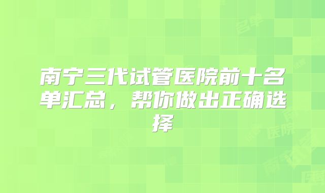 南宁三代试管医院前十名单汇总，帮你做出正确选择
