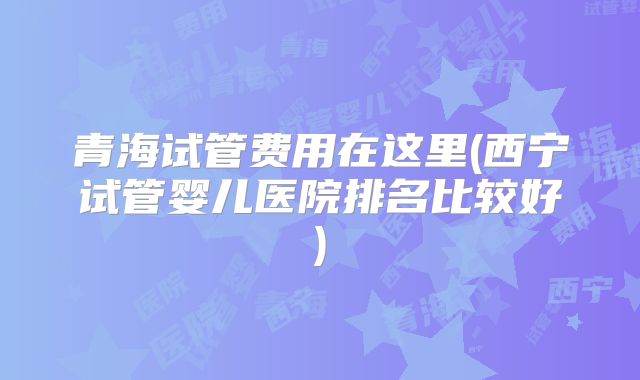 青海试管费用在这里(西宁试管婴儿医院排名比较好)